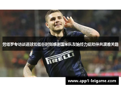 劳塔罗专访谈进球荒低谷时刻感谢国米队友始终力挺陪伴共渡难关路